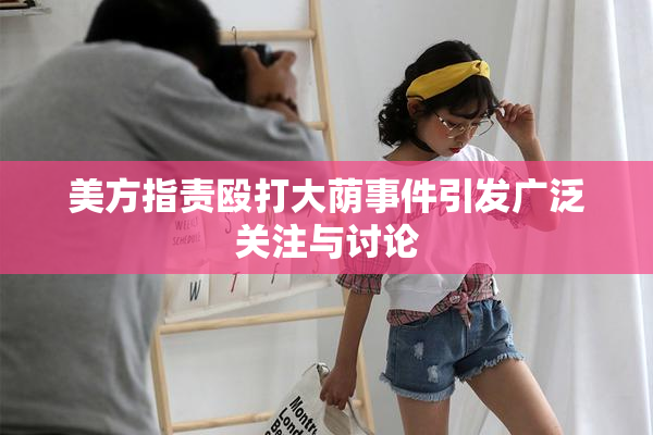 美方指责殴打大荫事件引发广泛关注与讨论