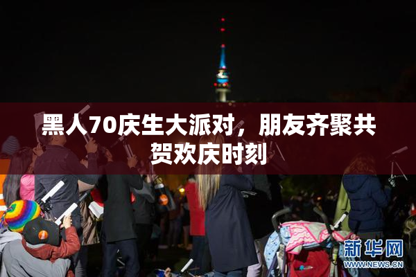 黑人70庆生大派对，朋友齐聚共贺欢庆时刻
