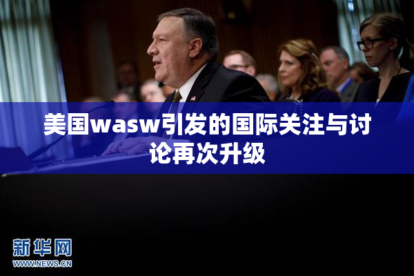 美国wasw引发的国际关注与讨论再次升级