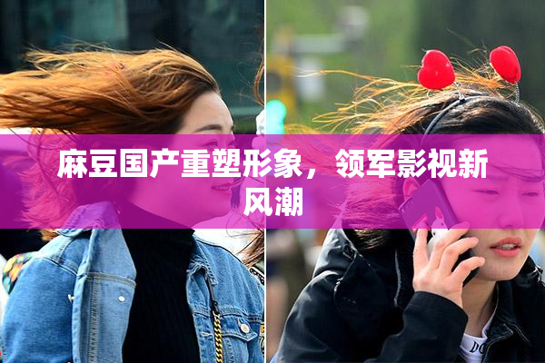 麻豆国产重塑形象，领军影视新风潮