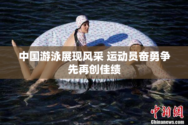 中国游泳展现风采 运动员奋勇争先再创佳绩