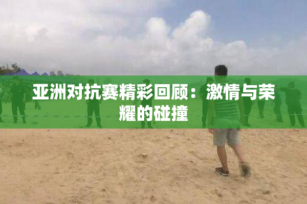 亚洲对抗赛精彩回顾：激情与荣耀的碰撞