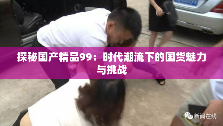 探秘国产精品99：时代潮流下的国货魅力与挑战