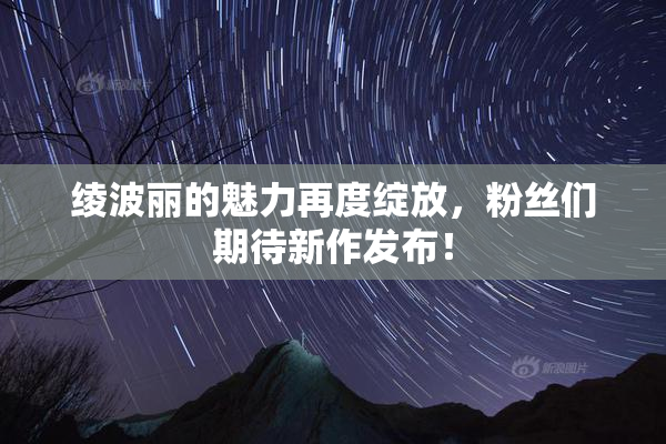 绫波丽的魅力再度绽放，粉丝们期待新作发布！