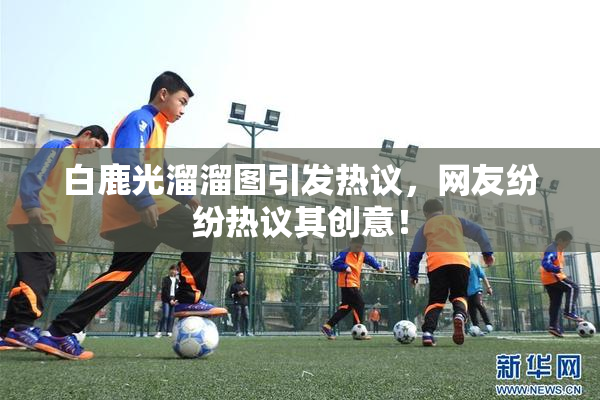 白鹿光溜溜图引发热议，网友纷纷热议其创意！