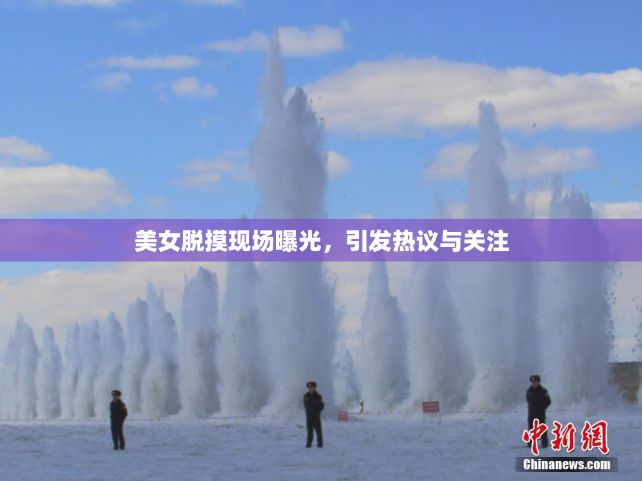 美女脱摸现场曝光，引发热议与关注