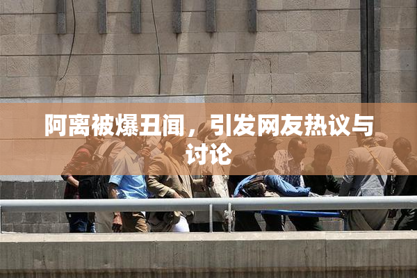 阿离被爆丑闻，引发网友热议与讨论