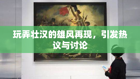 玩弄壮汉的雄风再现，引发热议与讨论