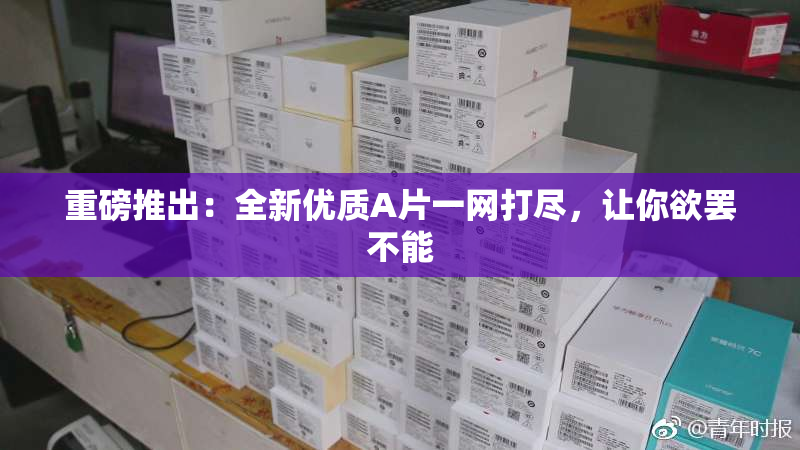 重磅推出：全新优质A片一网打尽，让你欲罢不能