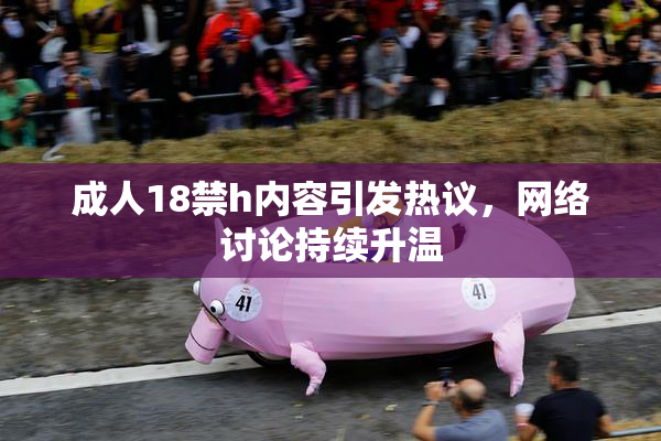 成人18禁h内容引发热议，网络讨论持续升温