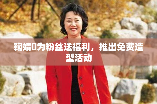鞠婧祎为粉丝送福利，推出免费造型活动