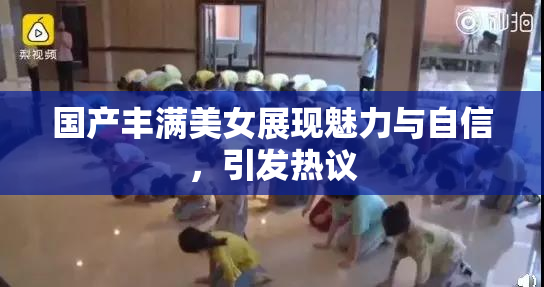 国产丰满美女展现魅力与自信，引发热议