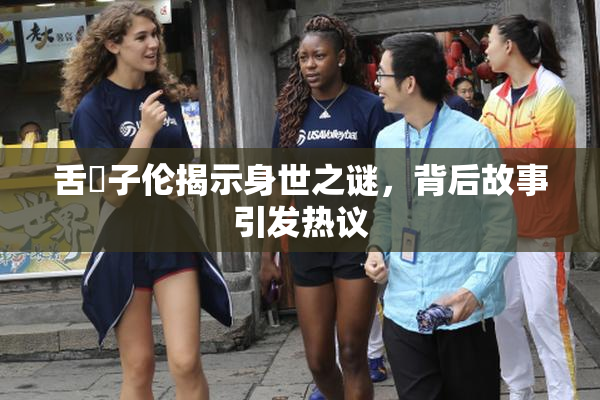 舌乚子伦揭示身世之谜，背后故事引发热议