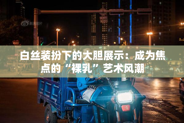 白丝装扮下的大胆展示：成为焦点的“裸乳”艺术风潮