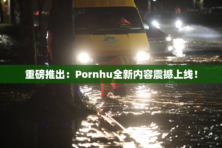 重磅推出：Pornhu全新内容震撼上线！