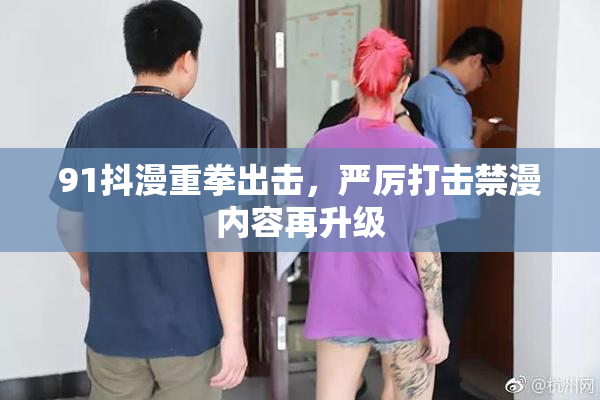 91抖漫重拳出击，严厉打击禁漫内容再升级