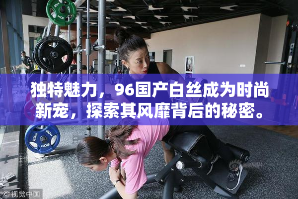 独特魅力，96国产白丝成为时尚新宠，探索其风靡背后的秘密。