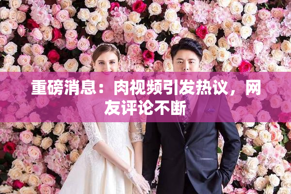 重磅消息：肉视频引发热议，网友评论不断