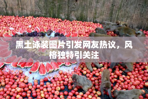 黑土泳装图片引发网友热议，风格独特引关注