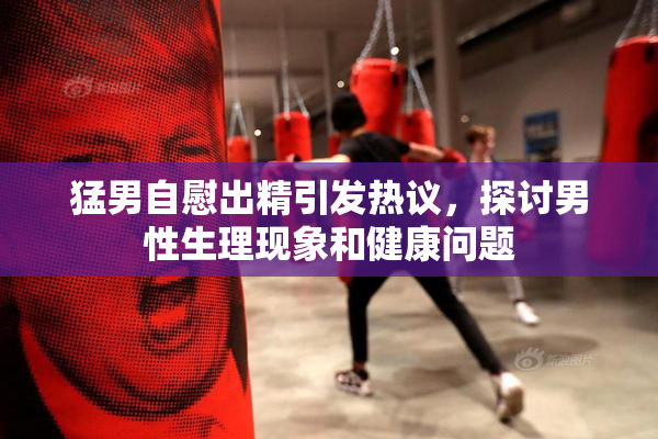 猛男自慰出精引发热议，探讨男性生理现象和健康问题