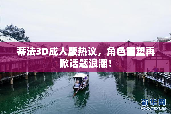 蒂法3D成人版热议，角色重塑再掀话题浪潮！