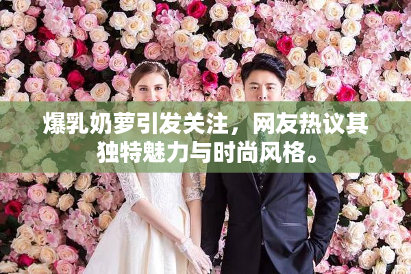 爆乳奶萝引发关注，网友热议其独特魅力与时尚风格。
