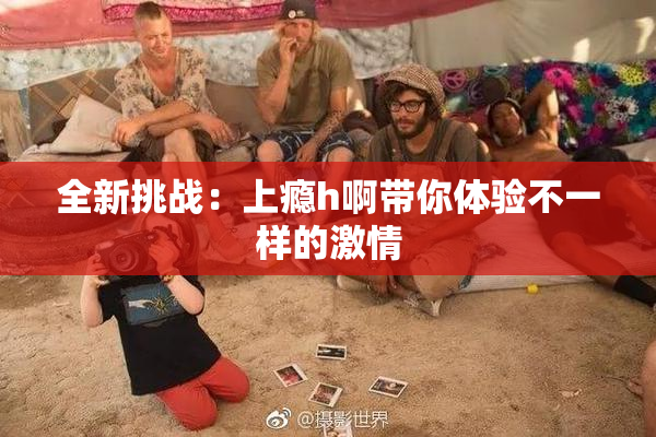 全新挑战：上瘾h啊带你体验不一样的激情