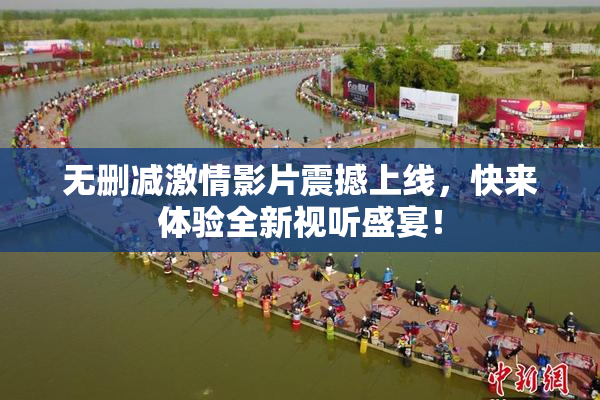 无删减激情影片震撼上线，快来体验全新视听盛宴！