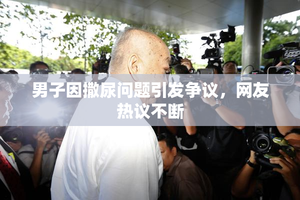 男子因撒尿问题引发争议，网友热议不断