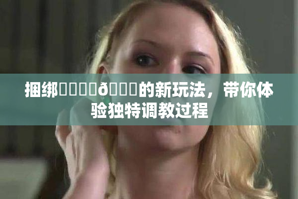 捆绑❌‌❌‌🔞的新玩法，带你体验独特调教过程