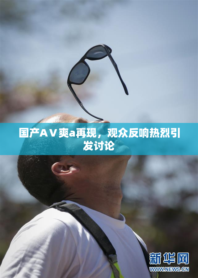 国产AⅤ爽a再现，观众反响热烈引发讨论