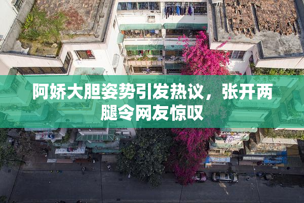 阿娇大胆姿势引发热议，张开两腿令网友惊叹