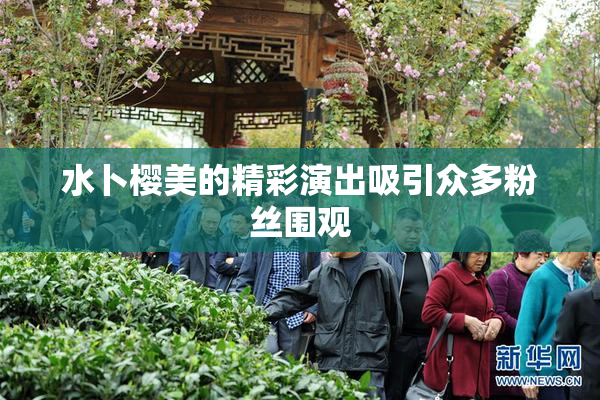 水卜樱美的精彩演出吸引众多粉丝围观