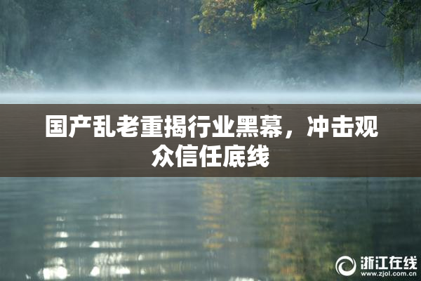 国产乱老重揭行业黑幕，冲击观众信任底线
