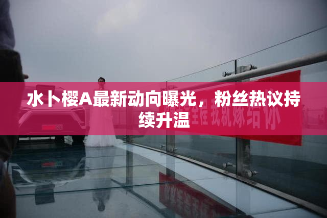 水卜樱A最新动向曝光，粉丝热议持续升温