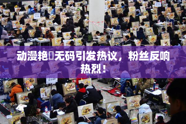 动漫艳鉧无码引发热议，粉丝反响热烈！