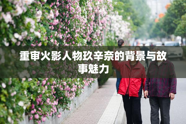 重审火影人物玖辛奈的背景与故事魅力