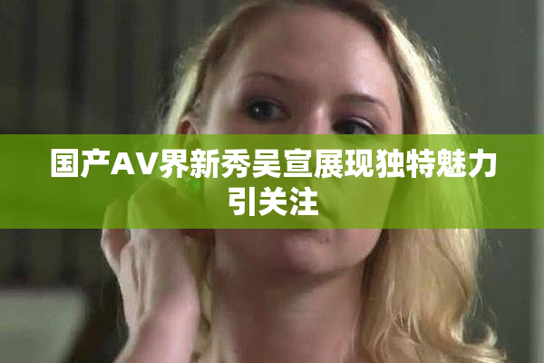 国产AV界新秀吴宣展现独特魅力引关注