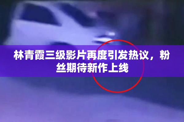 林青霞三级影片再度引发热议，粉丝期待新作上线