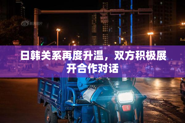 日韩关系再度升温，双方积极展开合作对话