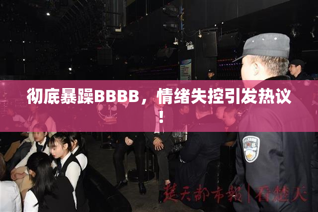 彻底暴躁BBBB，情绪失控引发热议！