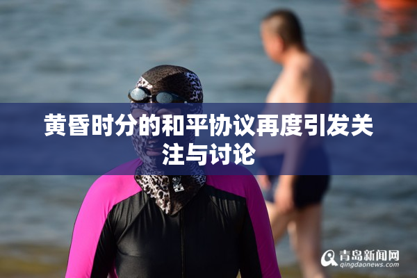黄昏时分的和平协议再度引发关注与讨论