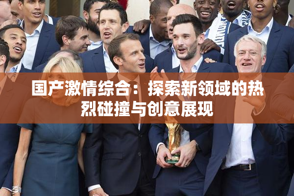 国产激情综合：探索新领域的热烈碰撞与创意展现