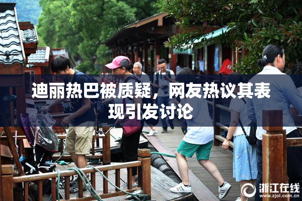 迪丽热巴被质疑，网友热议其表现引发讨论