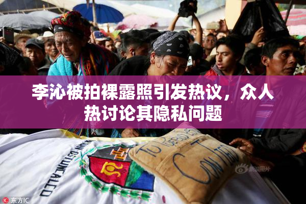 李沁被拍裸露照引发热议，众人热讨论其隐私问题
