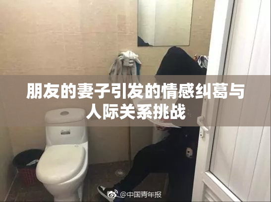 朋友的妻子引发的情感纠葛与人际关系挑战