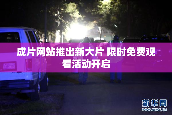 成片网站推出新大片 限时免费观看活动开启