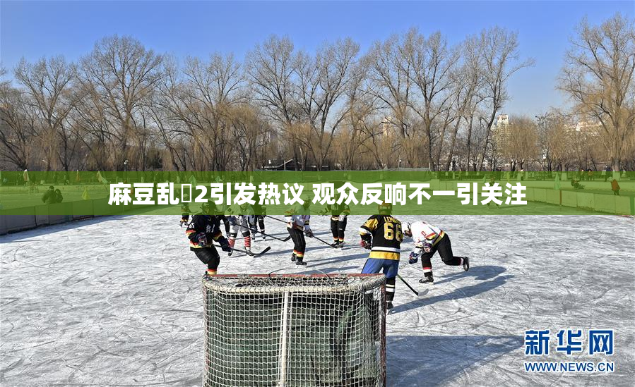 麻豆乱婬2引发热议 观众反响不一引关注