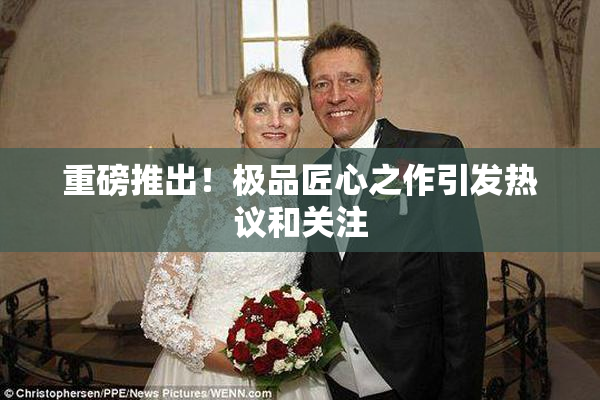 重磅推出！极品匠心之作引发热议和关注