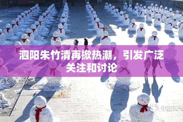 泗阳朱竹清再掀热潮，引发广泛关注和讨论